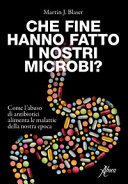 Che fine hanno fatto i nostri microbi? : come l'abuso di antibiotici alimenta le malattie della nostra epoca / Martin J. Blaser